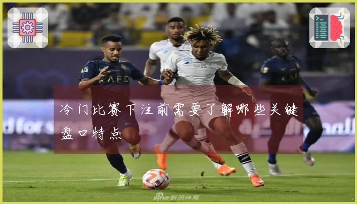 冷门比赛下注前需要了解哪些关键盘口特点